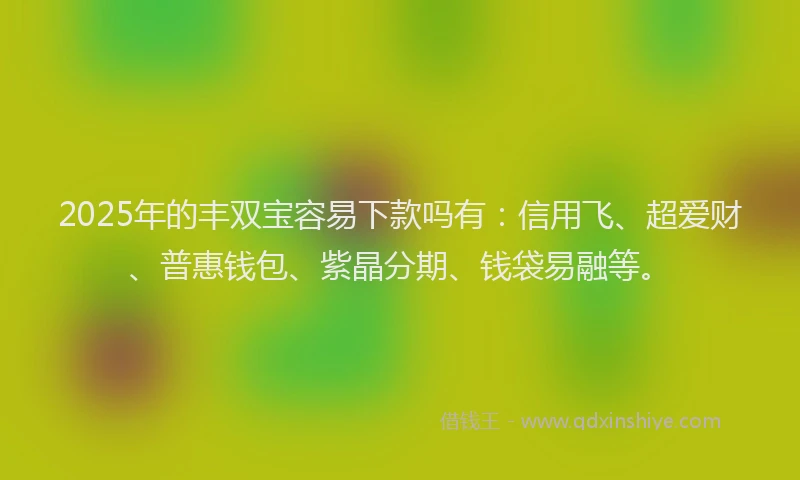 2025年的丰双宝容易下款吗有：信用飞、超爱财、普惠钱包、紫晶分期、钱袋易融等。