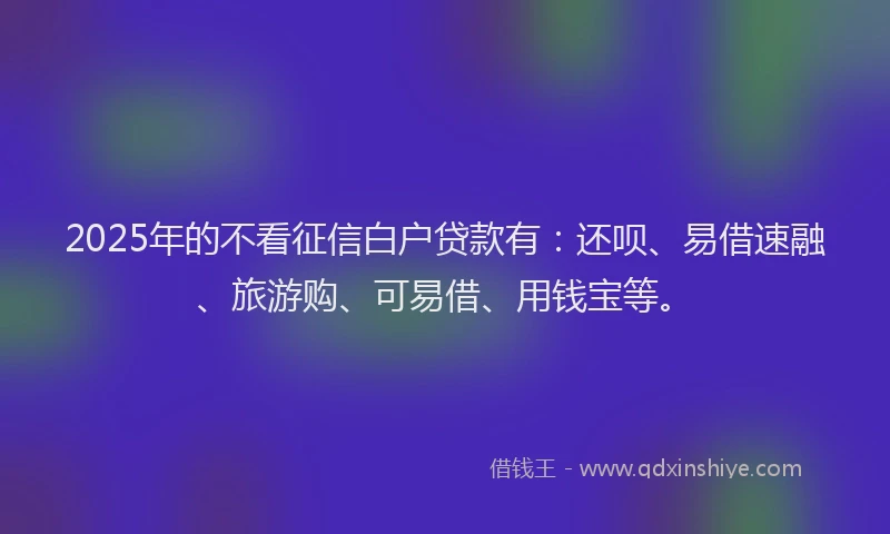 2025年的不看征信白户贷款有：还呗、易借速融、旅游购、可易借、用钱宝等。