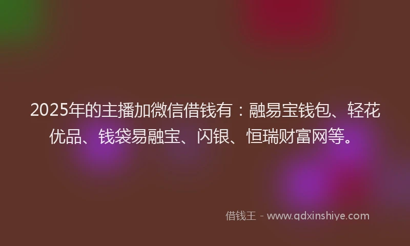 2025年的主播加微信借钱有：融易宝钱包、轻花优品、钱袋易融宝、闪银、恒瑞财富网等。