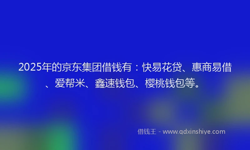 2025年的京东集团借钱有：快易花贷、惠商易借、爱帮米、鑫速钱包、樱桃钱包等。