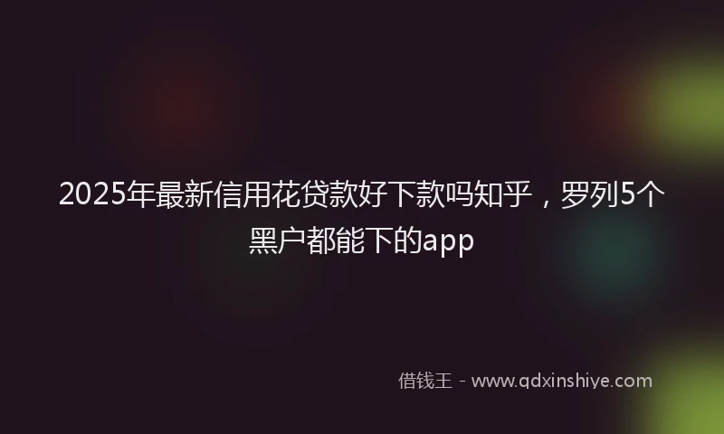 2025年最新信用花贷款好下款吗知乎，罗列5个黑户都能下的app