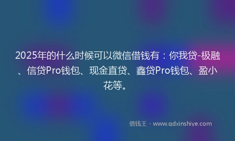 2025年的什么时候可以微信借钱有：你我贷-极融、信贷Pro钱包、现金直贷、鑫贷Pro钱包、盈小花等。