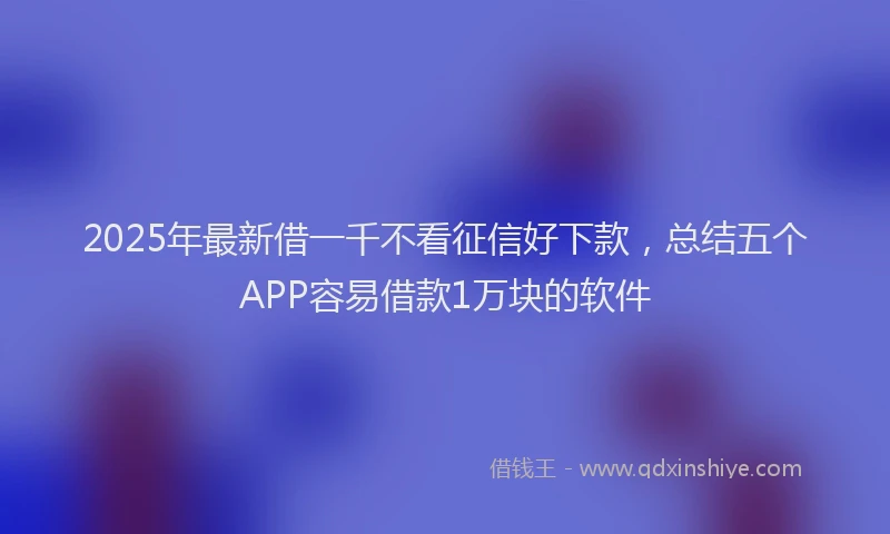 2025年最新借一千不看征信好下款，总结五个APP容易借款1万块的软件