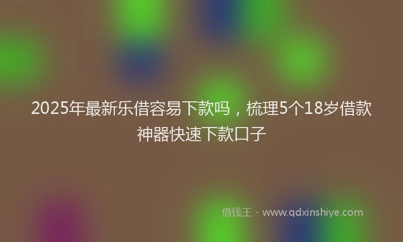 2025年最新乐借容易下款吗，梳理5个18岁借款神器快速下款口子