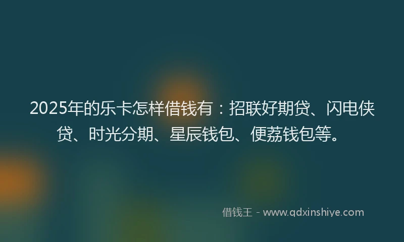 2025年的乐卡怎样借钱有：招联好期贷、闪电侠贷、时光分期、星辰钱包、便荔钱包等。