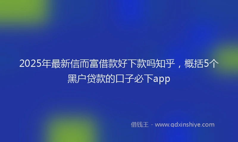 2025年最新信而富借款好下款吗知乎，概括5个黑户贷款的口子必下app
