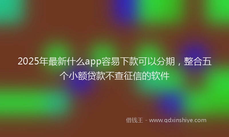 2025年最新什么app容易下款可以分期，整合五个小额贷款不查征信的软件