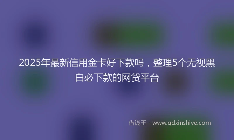 2025年最新信用金卡好下款吗，整理5个无视黑白必下款的网贷平台