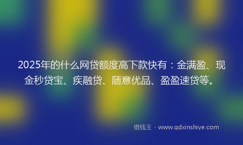 2025年的什么网贷额度高下款快有：金满盈、现金秒贷宝、疾融贷、随意优品、盈盈速贷等。
