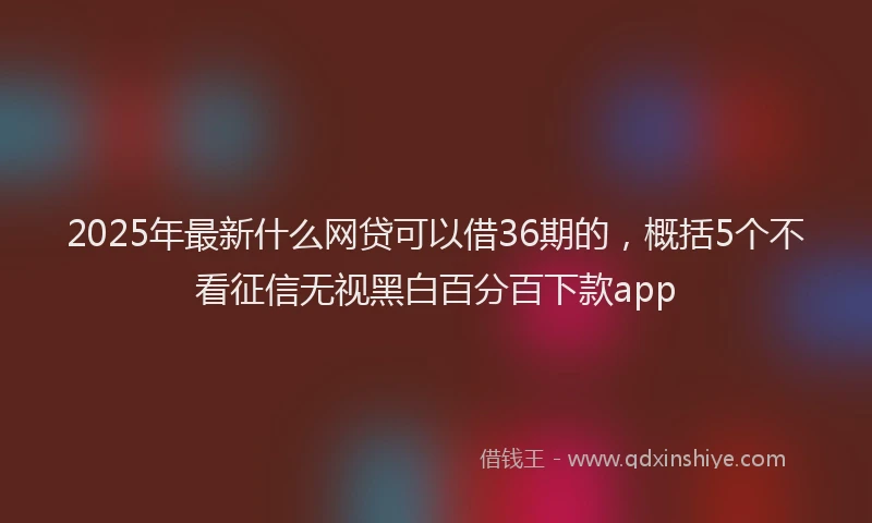 2025年最新什么网贷可以借36期的，概括5个不看征信无视黑白百分百下款app