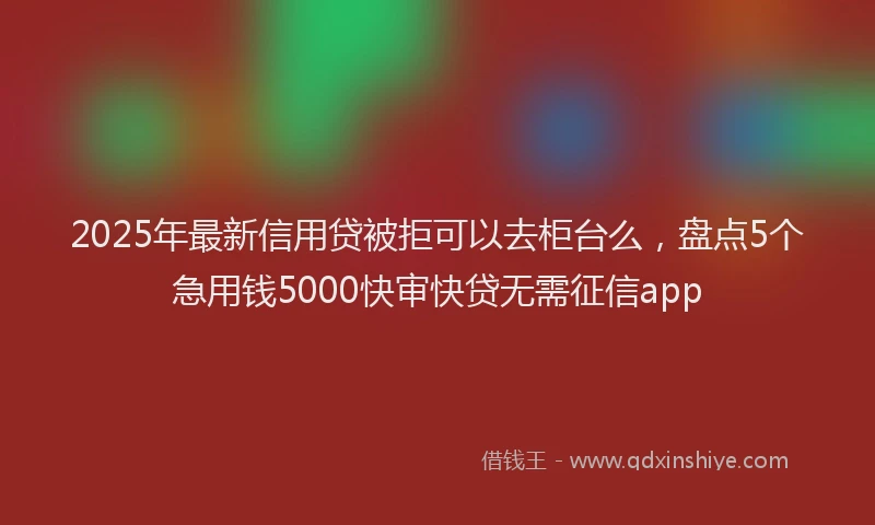 2025年最新信用贷被拒可以去柜台么，盘点5个急用钱5000快审快贷无需征信app