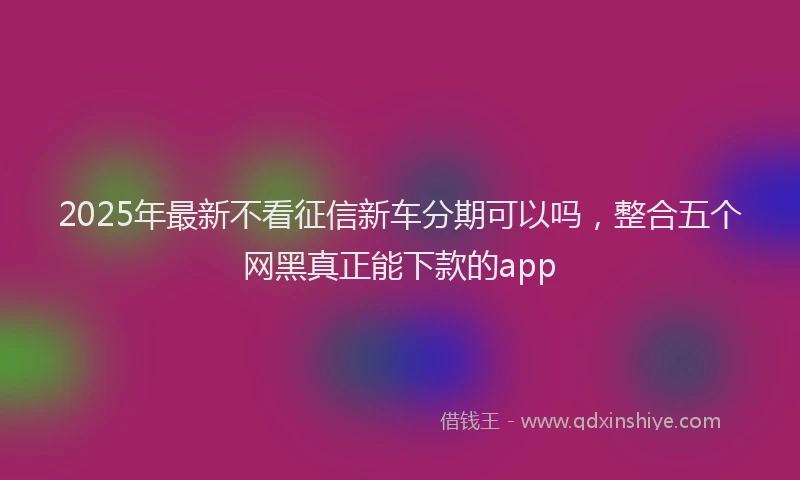 2025年最新不看征信新车分期可以吗，整合五个网黑真正能下款的app