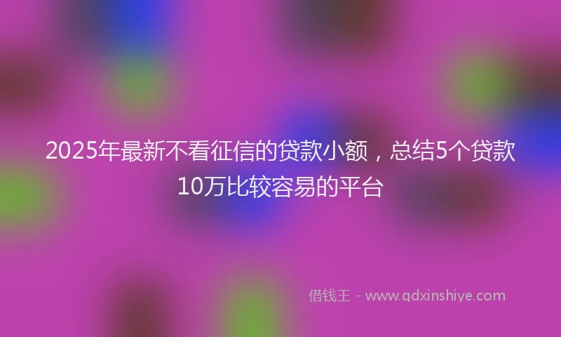 2025年最新不看征信的贷款小额，总结5个贷款10万比较容易的平台