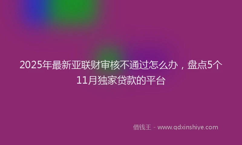 2025年最新亚联财审核不通过怎么办，盘点5个11月独家贷款的平台