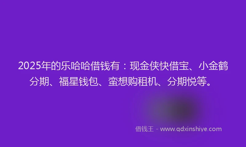 2025年的乐哈哈借钱有：现金侠快借宝、小金鹤分期、福星钱包、蛮想购租机、分期悦等。
