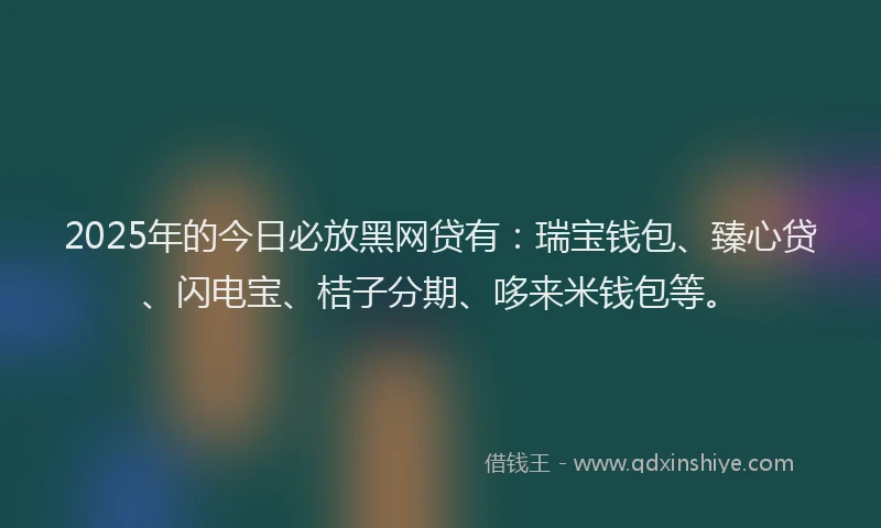 2025年的今日必放黑网贷有：瑞宝钱包、臻心贷、闪电宝、桔子分期、哆来米钱包等。
