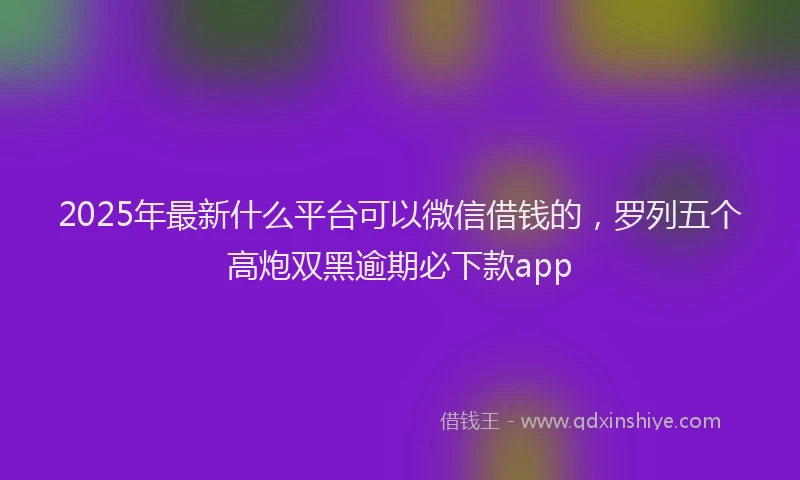2025年最新什么平台可以微信借钱的，罗列五个高炮双黑逾期必下款app