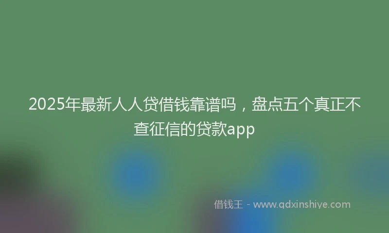 2025年最新人人贷借钱靠谱吗，盘点五个真正不查征信的贷款app