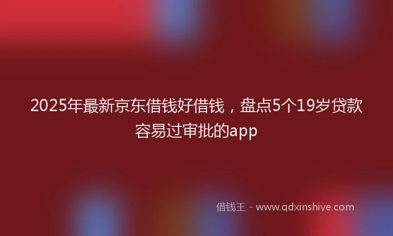 2025年最新京东借钱好借钱，盘点5个19岁贷款容易过审批的app