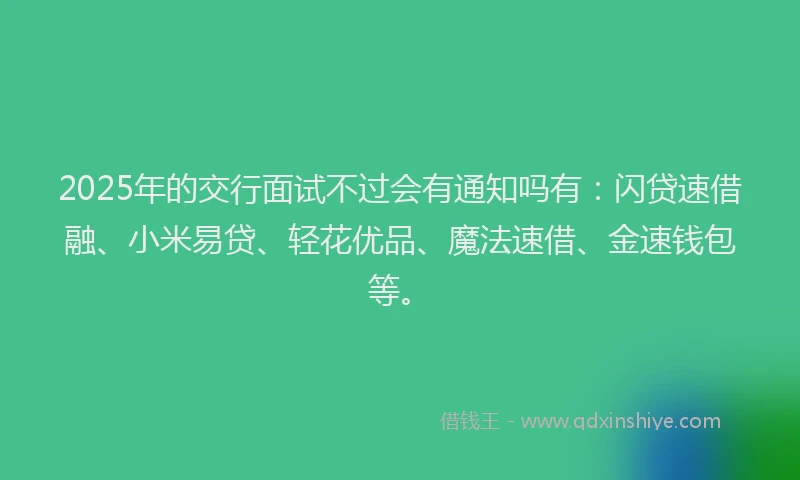2025年的交行面试不过会有通知吗有：闪贷速借融、小米易贷、轻花优品、魔法速借、金速钱包等。