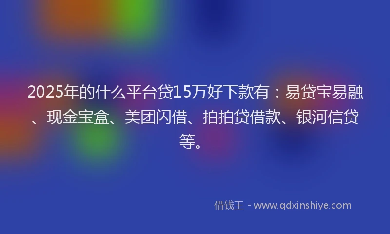 2025年的什么平台贷15万好下款有：易贷宝易融、现金宝盒、美团闪借、拍拍贷借款、银河信贷等。