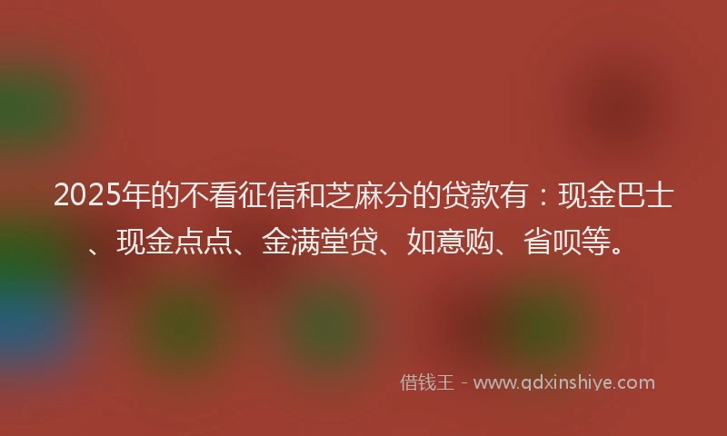 2025年的不看征信和芝麻分的贷款有：现金巴士、现金点点、金满堂贷、如意购、省呗等。