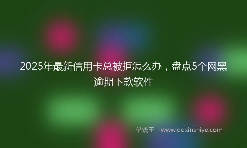 2025年最新信用卡总被拒怎么办，盘点5个网黑逾期下款软件