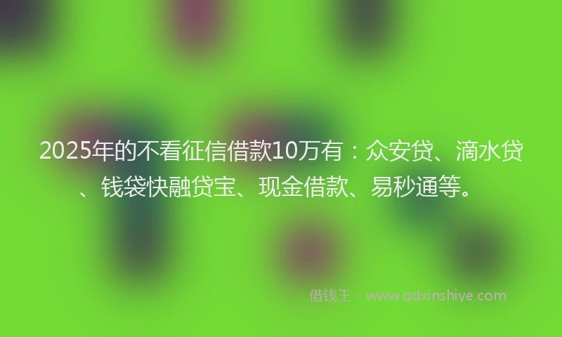 2025年的不看征信借款10万有：众安贷、滴水贷、钱袋快融贷宝、现金借款、易秒通等。