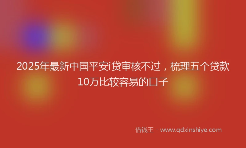 2025年最新中国平安i贷审核不过，梳理五个贷款10万比较容易的口子