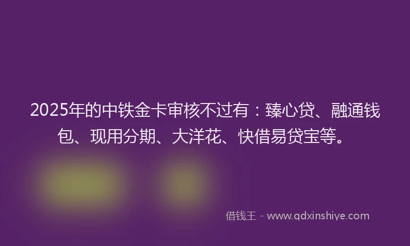 2025年的中铁金卡审核不过有：臻心贷、融通钱包、现用分期、大洋花、快借易贷宝等。