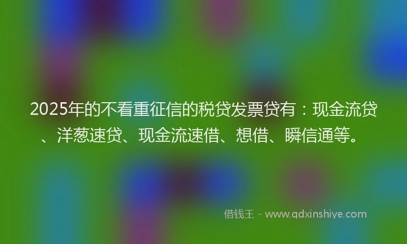 2025年的不看重征信的税贷发票贷有：现金流贷、洋葱速贷、现金流速借、想借、瞬信通等。