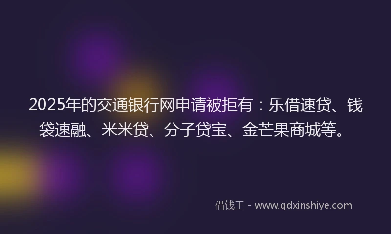 2025年的交通银行网申请被拒有：乐借速贷、钱袋速融、米米贷、分子贷宝、金芒果商城等。