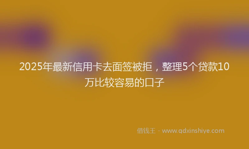 2025年最新信用卡去面签被拒，整理5个贷款10万比较容易的口子