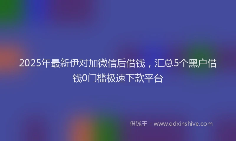 2025年最新伊对加微信后借钱，汇总5个黑户借钱0门槛极速下款平台