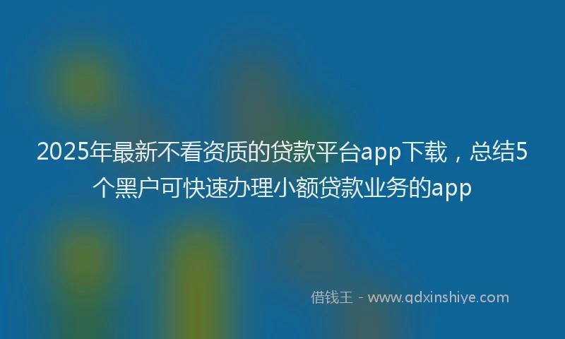 2025年最新不看资质的贷款平台app下载，总结5个黑户可快速办理小额贷款业务的app