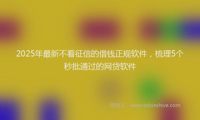 2025年最新不看征信的借钱正规软件，梳理5个秒批通过的网贷软件