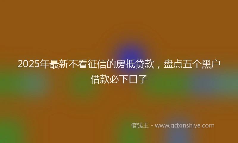 2025年最新不看征信的房抵贷款，盘点五个黑户借款必下口子