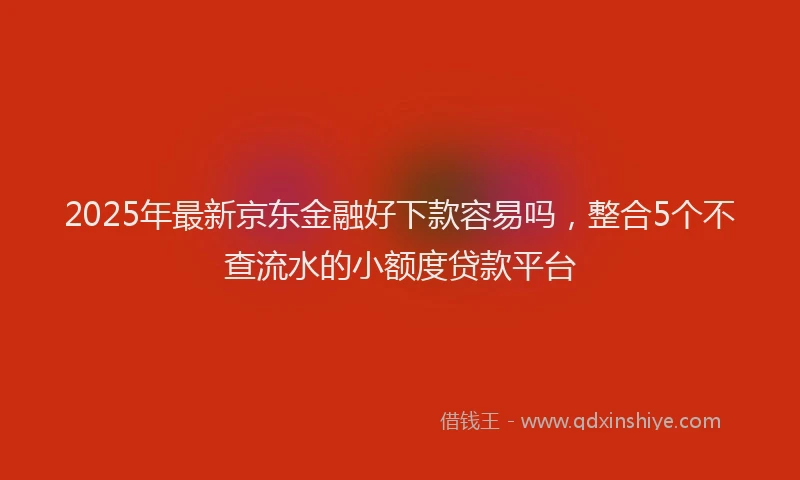 2025年最新京东金融好下款容易吗，整合5个不查流水的小额度贷款平台