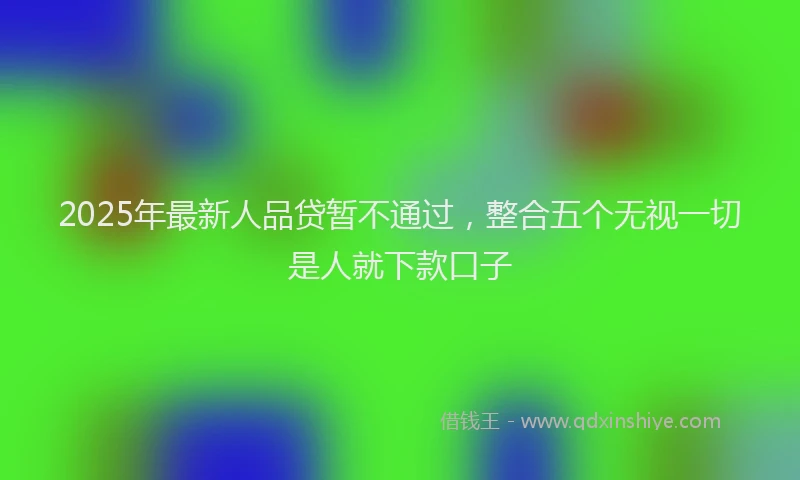 2025年最新人品贷暂不通过，整合五个无视一切是人就下款口子