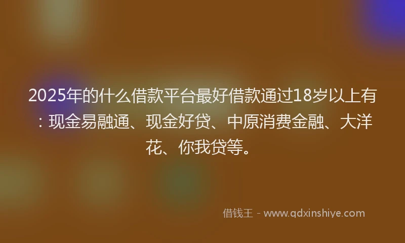 2025年的什么借款平台最好借款通过18岁以上有：现金易融通、现金好贷、中原消费金融、大洋花、你我贷等。