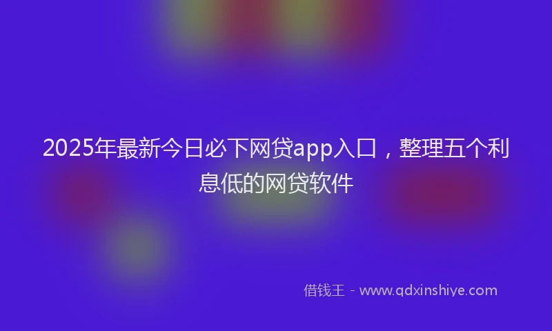 2025年最新今日必下网贷app入口，整理五个利息低的网贷软件