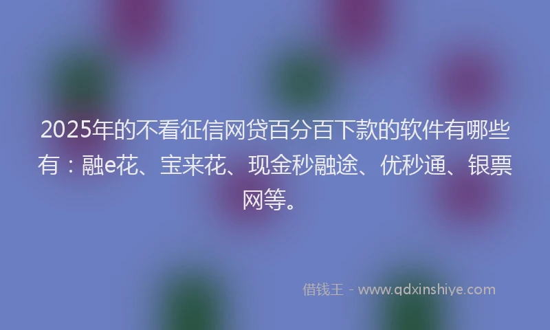 2025年的不看征信网贷百分百下款的软件有哪些有：融e花、宝来花、现金秒融途、优秒通、银票网等。