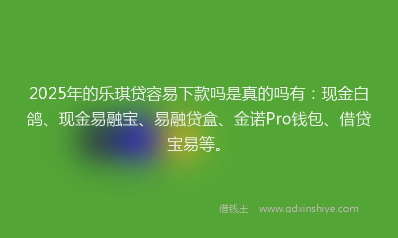 2025年的乐琪贷容易下款吗是真的吗有：现金白鸽、现金易融宝、易融贷盒、金诺Pro钱包、借贷宝易等。