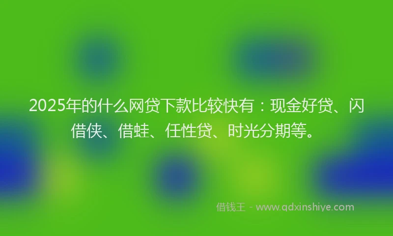 2025年的什么网贷下款比较快有：现金好贷、闪借侠、借蛙、任性贷、时光分期等。