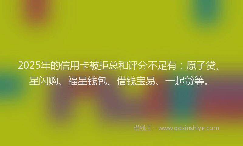 2025年的信用卡被拒总和评分不足有：原子贷、星闪购、福星钱包、借钱宝易、一起贷等。
