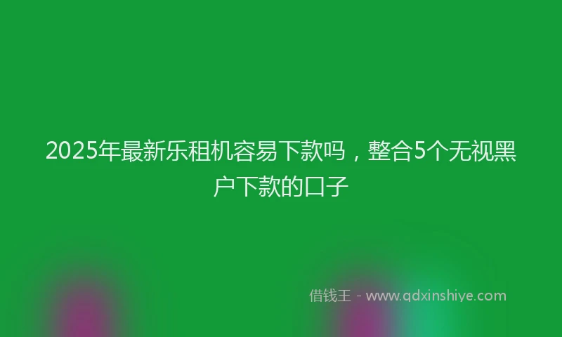 2025年最新乐租机容易下款吗，整合5个无视黑户下款的口子