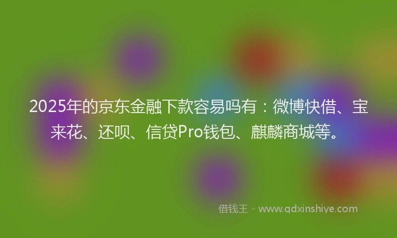 2025年的京东金融下款容易吗有：微博快借、宝来花、还呗、信贷Pro钱包、麒麟商城等。