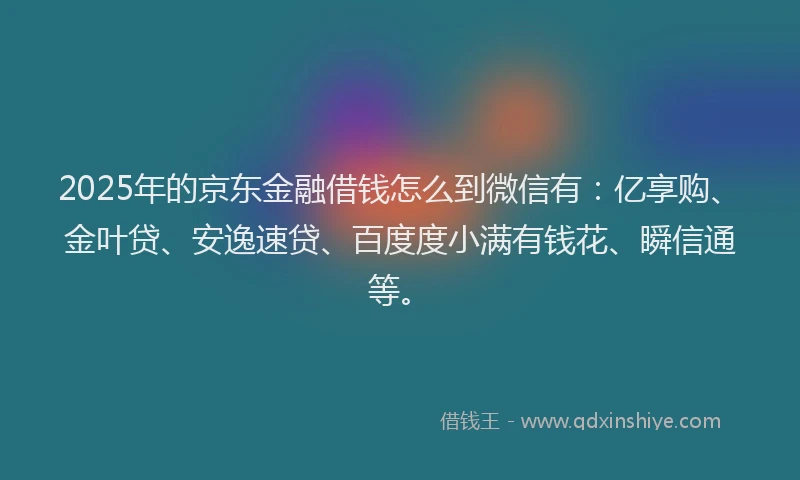 2025年的京东金融借钱怎么到微信有：亿享购、金叶贷、安逸速贷、百度度小满有钱花、瞬信通等。