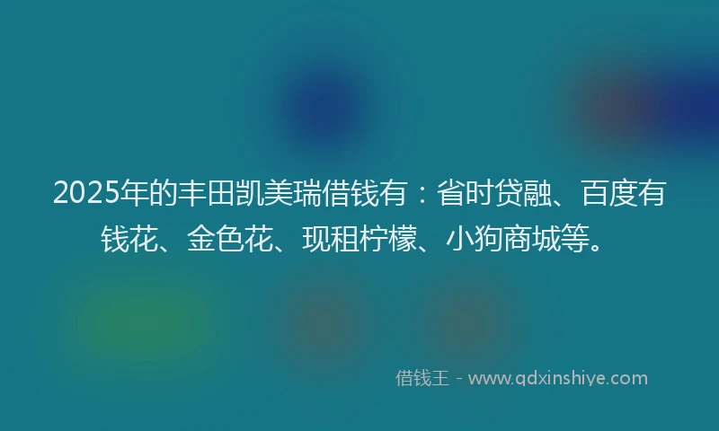 2025年的丰田凯美瑞借钱有：省时贷融、百度有钱花、金色花、现租柠檬、小狗商城等。