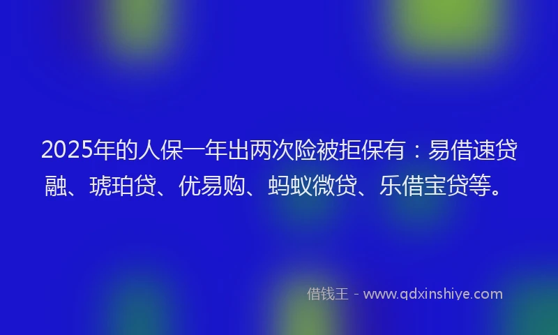2025年的人保一年出两次险被拒保有：易借速贷融、琥珀贷、优易购、蚂蚁微贷、乐借宝贷等。